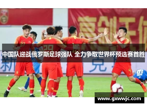 中国队迎战俄罗斯足球强队 全力争取世界杯预选赛首胜