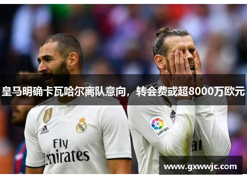 皇马明确卡瓦哈尔离队意向，转会费或超8000万欧元