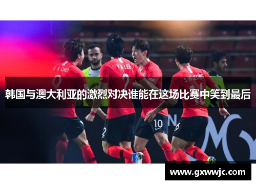 韩国与澳大利亚的激烈对决谁能在这场比赛中笑到最后